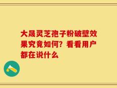 大晟灵芝孢子粉破壁效果究竟如何？看看用户都在说什么