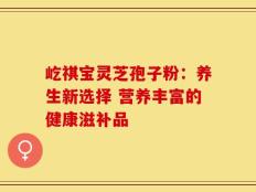 屹祺宝灵芝孢子粉：养生新选择 营养丰富的健康滋补品