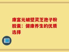 康富元破壁灵芝孢子粉胶囊：健康养生的优质选择