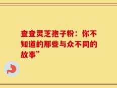 查查灵芝孢子粉：你不知道的那些与众不同的故事”