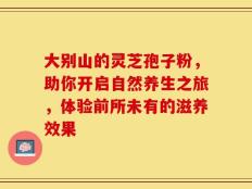 大别山的灵芝孢子粉，助你开启自然养生之旅，体验前所未有的滋养效果