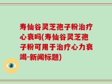寿仙谷灵芝孢子粉治疗心衰吗(寿仙谷灵芝孢子粉可用于治疗心力衰竭-新闻标题)