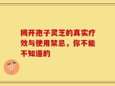 揭开孢子灵芝的真实疗效与使用禁忌，你不能不知道的