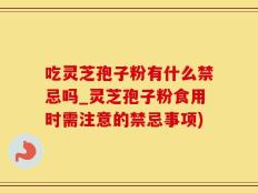 吃灵芝孢子粉有什么禁忌吗_灵芝孢子粉食用时需注意的禁忌事项)