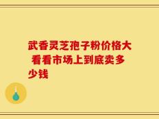 武香灵芝孢子粉价格大 看看市场上到底卖多少钱