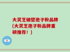 大灵芝破壁孢子粉品牌(大灵芝孢子粉品牌重磅推荐！)