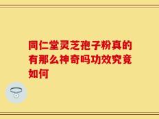 同仁堂灵芝孢子粉真的有那么神奇吗功效究竟如何