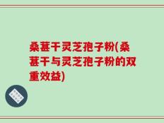 桑葚干灵芝孢子粉(桑葚干与灵芝孢子粉的双重效益)