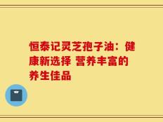 恒泰记灵芝孢子油：健康新选择 营养丰富的养生佳品