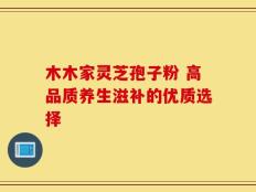 木木家灵芝孢子粉 高品质养生滋补的优质选择