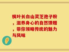 枫叶长白山灵芝孢子粉，滋养身心的自然馈赠，带你领略传统的魅力与风味