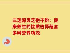 三芝源灵芝孢子粉：健康养生的优质选择蕴含多种营养功效