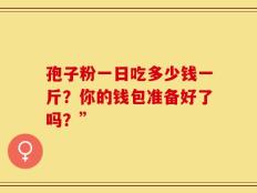 孢子粉一日吃多少钱一斤？你的钱包准备好了吗？”