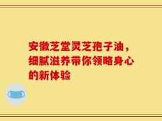 安徽芝堂灵芝孢子油，细腻滋养带你领略身心的新体验