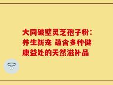大同破壁灵芝孢子粉：养生新宠 蕴含多种健康益处的天然滋补品