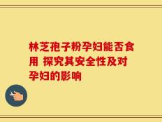 林芝孢子粉孕妇能否食用 探究其安全性及对孕妇的影响