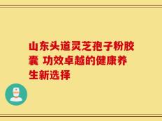 山东头道灵芝孢子粉胶囊 功效卓越的健康养生新选择