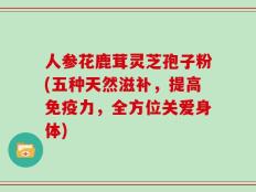 人参花鹿茸灵芝孢子粉(五种天然滋补，提高免疫力，全方位关爱身体)