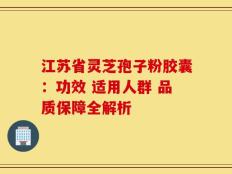 江苏省灵芝孢子粉胶囊：功效 适用人群 品质保障全解析