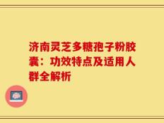 济南灵芝多糖孢子粉胶囊：功效特点及适用人群全解析
