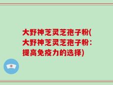 大野神芝灵芝孢子粉(大野神芝灵芝孢子粉：提高免疫力的选择)