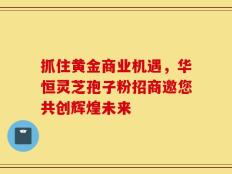 抓住黄金商业机遇，华恒灵芝孢子粉招商邀您共创辉煌未来