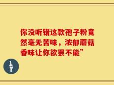 你没听错这款孢子粉竟然毫无苦味，浓郁蘑菇香味让你欲罢不能”