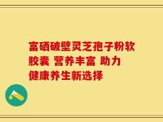 富硒破壁灵芝孢子粉软胶囊 营养丰富 助力健康养生新选择