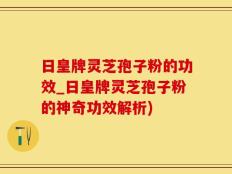 日皇牌灵芝孢子粉的功效_日皇牌灵芝孢子粉的神奇功效解析)