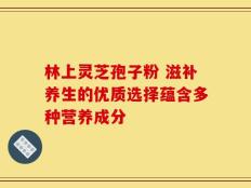 林上灵芝孢子粉 滋补养生的优质选择蕴含多种营养成分