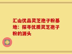 汇山优品灵芝孢子粉基地：探寻优质灵芝孢子粉的源头