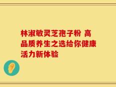 林淑敏灵芝孢子粉 高品质养生之选给你健康活力新体验