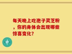 每天晚上吃孢子灵芝粉，你的身体会出现哪些惊喜变化？