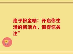孢子粉金精：开启你生活的新活力，值得你关注”