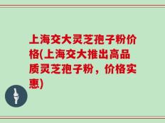 上海交大灵芝孢子粉价格(上海交大推出高品质灵芝孢子粉，价格实惠)