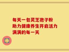 每天一包灵芝孢子粉 助力健康养生开启活力满满的每一天