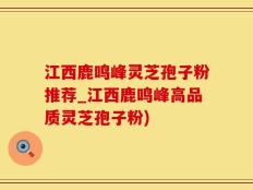 江西鹿鸣峰灵芝孢子粉推荐_江西鹿鸣峰高品质灵芝孢子粉)