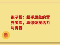 孢子粉：超乎想象的营养宝库，助你焕发活力与青春