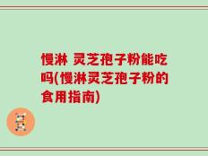 慢淋 灵芝孢子粉能吃吗(慢淋灵芝孢子粉的食用指南)
