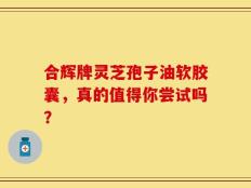 合辉牌灵芝孢子油软胶囊，真的值得你尝试吗？