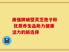 康强牌破壁灵芝孢子粉 优质养生品助力健康活力的新选择