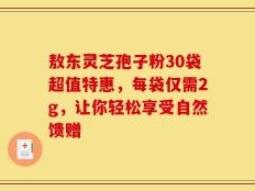 敖东灵芝孢子粉30袋超值特惠，每袋仅需2g，让你轻松享受自然馈赠