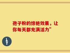 孢子粉的惊艳效果，让你每天都充满活力”
