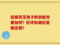 抚顺灵芝孢子粉到底效果如何？好评如潮还是被忽视？