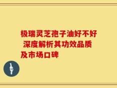 极瑞灵芝孢子油好不好 深度解析其功效品质及市场口碑