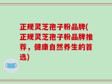 正规灵芝孢子粉品牌(正规灵芝孢子粉品牌推荐，健康自然养生的首选)