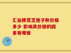 汇谷牌灵芝孢子粉价格多少 影响其价格的因素有哪些