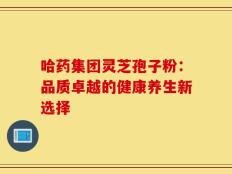 哈药集团灵芝孢子粉：品质卓越的健康养生新选择