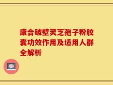 康合破壁灵芝孢子粉胶囊功效作用及适用人群全解析