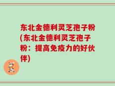 东北金德利灵芝孢子粉(东北金德利灵芝孢子粉：提高免疫力的好伙伴)